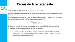 Cadeia de Abastecimento
Mass Customization: “Produção em massa com variedade”
Competência da empresa para entregar produtos e serviços customizados para os diferentes
clientes.
A chave da mass customization é adiar as tarefas que diferenciam o produto para um cliente
específico para o mais tarde possível na cadeia de abastecimento
1. Desenho modular do produto de modo a poder ser assemblado de diferentes formas
2. A Cadeia de Abastecimento tem de ter duas capacidades:
- Fornecer o produto standard para as várias entidades realizarem a customização
- Flexibilidade para aceitar encomendas dos clientes e fazer a entrega do produto
acabado customizado rapidamente
Postponement
 