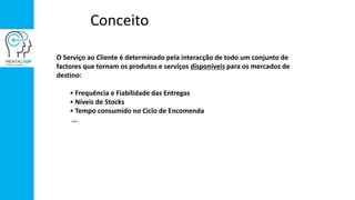 Conceito
O Serviço ao Cliente é determinado pela interacção de todo um conjunto de
factores que tornam os produtos e serviços disponíveis para os mercados de
destino:
• Frequência e Fiabilidade das Entregas
• Níveis de Stocks
• Tempo consumido no Ciclo de Encomenda
...
 