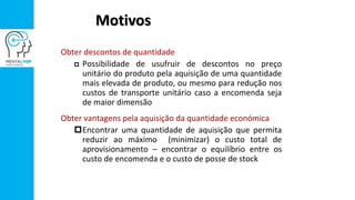 Motivos
Obter descontos de quantidade
 Possibilidade de usufruir de descontos no preço
unitário do produto pela aquisição de uma quantidade
mais elevada de produto, ou mesmo para redução nos
custos de transporte unitário caso a encomenda seja
de maior dimensão
Obter vantagens pela aquisição da quantidade económica
Encontrar uma quantidade de aquisição que permita
reduzir ao máximo (minimizar) o custo total de
aprovisionamento – encontrar o equilíbrio entre os
custo de encomenda e o custo de posse de stock
 