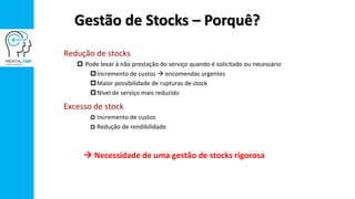 Gestão de Stocks – Porquê?
Redução de stocks
 Pode levar à não prestação do serviço quando é solicitado ou necessário
Incremento de custos  encomendas urgentes
Maior possibilidade de rupturas de stock
Nível de serviço mais reduzido
Excesso de stock
 Incremento de custos
 Redução de rendibilidade
 Necessidade de uma gestão de stocks rigorosa
 