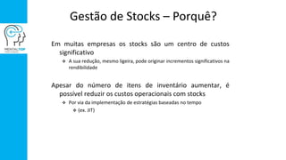 Gestão de Stocks – Porquê?
Em muitas empresas os stocks são um centro de custos
significativo
 A sua redução, mesmo ligeira, pode originar incrementos significativos na
rendibilidade
Apesar do número de itens de inventário aumentar, é
possível reduzir os custos operacionais com stocks
 Por via da implementação de estratégias baseadas no tempo
 (ex. JIT)
 