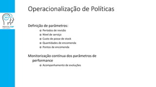 Operacionalização de Políticas
Definição de parâmetros:
 Períodos de revisão
 Nível de serviço
 Custo de posse de stock
 Quantidades de encomenda
 Pontos de encomenda
Monitorização contínua dos parâmetros de
performance
 Acompanhamento de evoluções
 