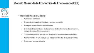 • Pressupostos do Modelo
 A procura é conhecida
 O prazo de entrega é conhecido e é sempre cumprido
 A chegada da encomenda é instantânea
 O Custo de Encomenda e o Custo de Posse de Stock unitário são constantes,
independentes e diferentes de zero
 O Custo de Aquisição unitário não depende da quantidade encomendada
 As encomendas de um produto são independentes das de outros produtos
 A procura é sempre satisfeita
Modelo Quantidade Económica de Encomenda (QEE)
 