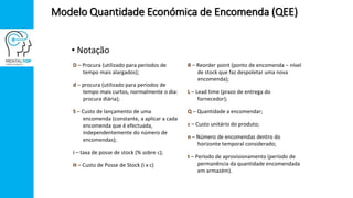 • Notação
D – Procura (utilizado para períodos de
tempo mais alargados);
d – procura (utilizado para períodos de
tempo mais curtos, normalmente o dia:
procura diária);
S – Custo de lançamento de uma
encomenda (constante, a aplicar a cada
encomenda que é efectuada,
independentemente do número de
encomendas);
i – taxa de posse de stock (% sobre c);
H – Custo de Posse de Stock (i x c)
R – Reorder point (ponto de encomenda – nível
de stock que faz despoletar uma nova
encomenda);
L – Lead time (prazo de entrega do
fornecedor);
Q – Quantidade a encomendar;
c – Custo unitário do produto;
n – Número de encomendas dentro do
horizonte temporal considerado;
t – Período de aprovisionamento (período de
permanência da quantidade encomendada
em armazém).
Modelo Quantidade Económica de Encomenda (QEE)
 