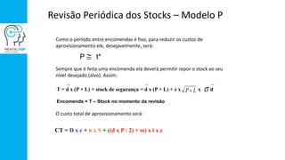 Revisão Periódica dos Stocks – Modelo P
Como o período entre encomendas é fixo, para reduzir os custos de
aprovisionamento ele, desejavelmente, será:
Sempre que é feita uma encomenda ela deverá permitir repor o stock ao seu
nível desejado (alvo). Assim:
O custo total de aprovisionamento será:
T = d x (P + L) + stock de segurança = d x (P + L) + z x x dP L 
CT = D x c + n x S + ((d x P / 2) + ss) x i x c
P t*
Encomenda = T – Stock no momento da revisão
 