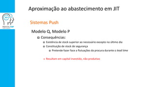 Aproximação ao abastecimento em JIT
Sistemas Push
Modelo Q, Modelo P
 Consequências:
 Existência de stock superior ao necessário excepto no último dia
 Constituição de stock de segurança
 Pretende fazer face a flutuações da procura durante o lead time
 Resultam em capital investido, não produtivo
 