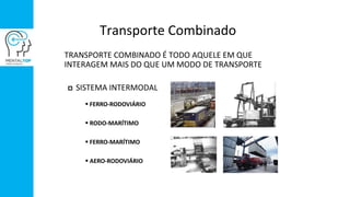 Transporte Combinado
TRANSPORTE COMBINADO É TODO AQUELE EM QUE
INTERAGEM MAIS DO QUE UM MODO DE TRANSPORTE
 SISTEMA INTERMODAL
 FERRO-RODOVIÁRIO
 RODO-MARÍTIMO
 FERRO-MARÍTIMO
 AERO-RODOVIÁRIO
 