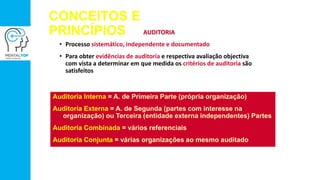 CONCEITOS E
PRINCÍPIOS AUDITORIA
• Processo sistemático, independente e documentado
• Para obter evidências de auditoria e respectiva avaliação objectiva
com vista a determinar em que medida os critérios de auditoria são
satisfeitos
Auditoria Interna = A. de Primeira Parte (própria organização)
Auditoria Externa = A. de Segunda (partes com interesse na
organização) ou Terceira (entidade externa independentes) Partes
Auditoria Combinada = vários referenciais
Auditoria Conjunta = várias organizações ao mesmo auditado
 