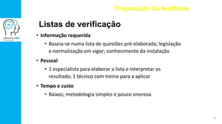 • Informação requerida
• Baseia-se numa lista de questões pré-elaborada; legislação
e normalização em vigor; conhecimento da instalação
• Pessoal
• 1 especialista para elaborar a lista e interpretar os
resultado; 1 técnico com treino para a aplicar
• Tempo e custo
• Baixos; metodologia simples e pouco onerosa
Preparação da Auditoria
Listas de verificação
43
 