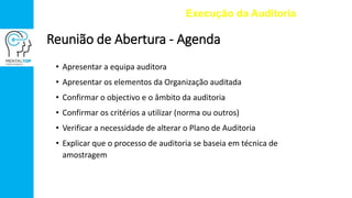 Reunião de Abertura - Agenda
• Apresentar a equipa auditora
• Apresentar os elementos da Organização auditada
• Confirmar o objectivo e o âmbito da auditoria
• Confirmar os critérios a utilizar (norma ou outros)
• Verificar a necessidade de alterar o Plano de Auditoria
• Explicar que o processo de auditoria se baseia em técnica de
amostragem
Execução da Auditoria
 