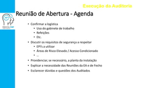 • Confirmar a logística
• Uso do gabinete de trabalho
• Refeições
• Etc.
• Discutir os requisitos de segurança a respeitar
• EPI’s a utilizar
• Áreas de Risco Elevado / Acesso Condicionado
• …
• Providenciar, se necessário, a planta da instalação
• Explicar a necessidade das Reuniões da EA e de Fecho
• Esclarecer dúvidas e questões dos Auditados
Execução da Auditoria
Reunião de Abertura - Agenda
 