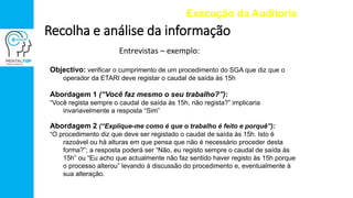 Entrevistas – exemplo:
Execução da Auditoria
Recolha e análise da informação
Objectivo: verificar o cumprimento de um procedimento do SGA que diz que o
operador da ETARI deve registar o caudal de saída às 15h
Abordagem 1 (“Você faz mesmo o seu trabalho?”):
“Você regista sempre o caudal de saída às 15h, não regista?” implicaria
invariavelmente a resposta “Sim”
Abordagem 2 (“Explique-me como é que o trabalho é feito e porquê”):
“O procedimento diz que deve ser registado o caudal de saída às 15h. Isto é
razoável ou há alturas em que pensa que não é necessário proceder desta
forma?”; a resposta poderá ser “Não, eu registo sempre o caudal de saída às
15h” ou “Eu acho que actualmente não faz sentido haver registo às 15h porque
o processo alterou” levando à discussão do procedimento e, eventualmente à
sua alteração.
 