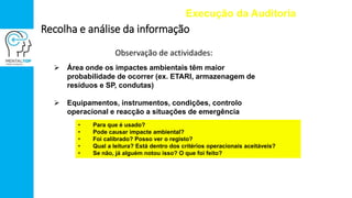 Observação de actividades:
Execução da Auditoria
Recolha e análise da informação
 Área onde os impactes ambientais têm maior
probabilidade de ocorrer (ex. ETARI, armazenagem de
resíduos e SP, condutas)
 Equipamentos, instrumentos, condições, controlo
operacional e reacção a situações de emergência
• Para que é usado?
• Pode causar impacte ambiental?
• Foi calibrado? Posso ver o registo?
• Qual a leitura? Está dentro dos critérios operacionais aceitáveis?
• Se não, já alguém notou isso? O que foi feito?
 