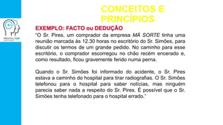 CONCEITOS E
PRINCÍPIOS
EXEMPLO: FACTO ou DEDUÇÃO
“O Sr. Pires, um comprador da empresa MÁ SORTE tinha uma
reunião marcada às 12.30 horas no escritório do Sr. Simões, para
discutir os termos de um grande pedido. No caminho para esse
escritório, o comprador escorregou no chão recém encerado e,
como resultado, ficou gravemente ferido numa perna.
Quando o Sr. Simões foi informado do acidente, o Sr. Pires
estava a caminho do hospital para tirar radiografias. O Sr. Simões
telefonou para o hospital para saber notícias, mas ninguém
parecia saber nada a respeito do Sr. Pires. É possível que o Sr.
Simões tenha telefonado para o hospital errado.”
 