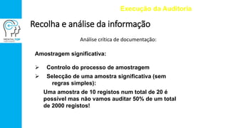 Análise crítica de documentação:
Execução da Auditoria
Recolha e análise da informação
Amostragem significativa:
 Controlo do processo de amostragem
 Selecção de uma amostra significativa (sem
regras simples):
Uma amostra de 10 registos num total de 20 é
possível mas não vamos auditar 50% de um total
de 2000 registos!
 