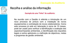 Exemplo de uma “linha” de auditoria:
Execução da Auditoria
Recolha e análise da informação
Na reunião com a Gestão é referida a introdução de um
novo processo de pintura com a instalação de novos
equipamentos e contratação de novos colaboradores. Como
este processo já está em laboração à cerca de 10 meses,
pode ser usado para verificar a identificação e avaliação dos
aspectos/impactes ambientais, a identificação dos requisitos
legais e outros aplicáveis e a definição de objectivos, metas
e programas de gestão ambiental.
 