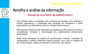 Exemplo de uma “linha” de auditoria (cont.):
Execução da Auditoria
Recolha e análise da informação
Será visitada a área na instalação onde o processo foi instalado, será verificado o
controlo operacional, a preparação para situações de emergência e serão
entrevistados os colaboradores (novos e antigos) deste processo.
Nos recursos humanos serão verificados os processos de descrição de funções e
competências, formação e comunicação dos colaboradores anteriormente
entrevistados.
Serão ainda analisados os registos de monitorização, medição, avaliação de
conformidade e auditoria referentes àquele processo, bem como os registos de
não conformidades, acções preventivas e correctivas, caso existam.
 