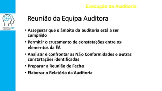 Reunião da Equipa Auditora
• Assegurar que o âmbito da auditoria está a ser
cumprido
• Permitir o cruzamento de constatações entre os
elementos da EA
• Analisar e confrontar as Não Conformidades e outras
constatações identificadas
• Preparar a Reunião de Fecho
• Elaborar o Relatório da Auditoria
Execução da Auditoria
 