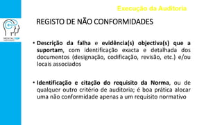 REGISTO DE NÃO CONFORMIDADES
• Descrição da falha e evidência(s) objectiva(s) que a
suportam, com identificação exacta e detalhada dos
documentos (designação, codificação, revisão, etc.) e/ou
locais associados
• Identificação e citação do requisito da Norma, ou de
qualquer outro critério de auditoria; é boa prática alocar
uma não conformidade apenas a um requisito normativo
Execução da Auditoria
 