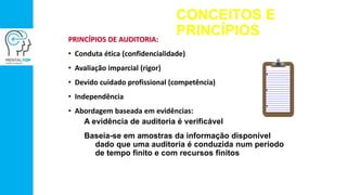 CONCEITOS E
PRINCÍPIOSPRINCÍPIOS DE AUDITORIA:
• Conduta ética (confidencialidade)
• Avaliação imparcial (rigor)
• Devido cuidado profissional (competência)
• Independência
• Abordagem baseada em evidências:
A evidência de auditoria é verificável
Baseia-se em amostras da informação disponível
dado que uma auditoria é conduzida num período
de tempo finito e com recursos finitos
 