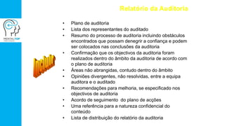 Relatório da Auditoria
• Plano de auditoria
• Lista dos representantes do auditado
• Resumo do processo de auditoria incluindo obstáculos
encontrados que possam denegrir a confiança e podem
ser colocados nas conclusões da auditoria
• Confirmação que os objectivos da auditoria foram
realizados dentro do âmbito da auditoria de acordo com
o plano de auditoria
• Áreas não abrangidas, contudo dentro do âmbito
• Opiniões divergentes, não resolvidas, entre a equipa
auditora e o auditado
• Recomendações para melhoria, se especificado nos
objectivos de auditoria
• Acordo de seguimento do plano de acções
• Uma referência para a natureza confidencial do
conteúdo
• Lista de distribuição do relatório da auditoria
 