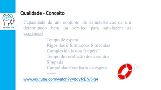Qualidade - Conceito
Capacidade de um conjunto de características de um
determinado bem ou serviço para satisfazem as
exigências
Tempo de espera
Rigor das informações fornecidas
Complexidade dos “papéis”
Tempo de resolução dos assuntos
Simpatia
Comodidade/conforto na espera
------
www.youtube.com/watch?v=ddyRENj3Ig4
 