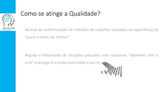 Como se atinge a Qualidade?
 Através da uniformização de métodos de trabalho, baseados na experiência do
“quem e como faz melhor”
 Registo e tratamento de situações passadas com insucesso -”Aprender com o
erro” e divulga-lo a todos para evitar a sua repetição
 