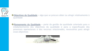 Objectivos da Qualidade – algo que se procura obter ou atingir relativamente à
qualidade
Planeamento da Qualidade – parte da gestão da qualidade orientada para o
estabelecimento dos objectivos da qualidade e para a especificação dos
processos operacionais e dos recursos relacionados, necessários para atingir
esses objectivos
 