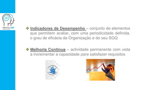  Indicadores de Desempenho – conjunto de elementos
que permitem avaliar, com uma periodicidade definida,
o grau de eficácia da Organização e do seu SGQ
 Melhoria Continua – actividade permanente com vista
a incrementar a capacidade para satisfazer requisitos
 