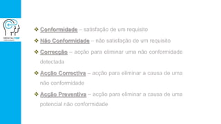  Conformidade – satisfação de um requisito
 Não Conformidade – não satisfação de um requisito
 Correcção – acção para eliminar uma não conformidade
detectada
 Acção Correctiva – acção para eliminar a causa de uma
não conformidade
 Acção Preventiva – acção para eliminar a causa de uma
potencial não conformidade
 