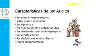 Características de um Auditor
• Ser ético, íntegro e imparcial
• Saber ouvir e comunicar
• Ser diplomata
• Ter espírito aberto e atitude positiva
• Ter sentido de observação e perspicaz
• Ser versátil e tenaz
• Ser decididoo e auto-confiante
• Nunca chegar atrasado
AUDITOR
9
 