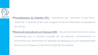 Procedimentos de Trabalho (PT) – documento que descreve “o que fazer”,
“quem faz” e “quando se faz” para assegurar de forma sistemática a prestação de
um serviço
Norma de Instrução de um Processo (NIP) – documento onde está escrito toda a
metodologia para a correcta recepção de um processo, nomeadamente os
documentos que decorrentes da aplicação da legislação e/ou de regulamentação
têm que ser entregues no acto de instrução de um processo
 