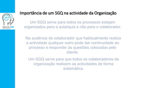 Importância de um SGQ na actividade da Organização
Um SGQ serve para todos os processos estejam
organizados para a autarquia e não para o colaborador.
Na ausência do colaborador que habitualmente realiza
a actividade qualquer outro pode dar continuidade ao
processo e responder às questões colocadas pelo
cliente.
Um SGQ serve para que todos os colaboradores da
organização realizem as actividades de forma
sistemática.
 