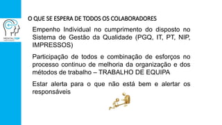 O QUE SE ESPERA DE TODOS OS COLABORADORES
Empenho Individual no cumprimento do disposto no
Sistema de Gestão da Qualidade (PGQ, IT, PT, NIP,
IMPRESSOS)
Participação de todos e combinação de esforços no
processo continuo de melhoria da organização e dos
métodos de trabalho – TRABALHO DE EQUIPA
Estar alerta para o que não está bem e alertar os
responsáveis
 