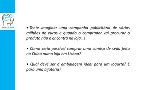 • Tente imaginar uma campanha publicitária de vários
milhões de euros e quando o comprador vai procurar o
produto não o encontra na loja…!
• Como seria possível comprar uma camisa de seda feita
na China numa loja em Lisboa?
• Qual deve ser a embalagem ideal para um iogurte? E
para uma bijuteria?
 