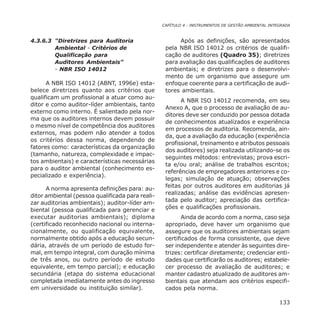 CAPÍTULO 4 - INSTRUMENTOS DE GESTÃO AMBIENTAL INTEGRADA
133
4.3.6.3 “Diretrizes para Auditoria
Ambiental - Critérios de
Qualificação para
Auditores Ambientais”
- NBR ISO 14012
A NBR ISO 14012 (ABNT, 1996e) esta-
belece diretrizes quanto aos critérios que
qualificam um profissional a atuar como au-
ditor e como auditor-líder ambientais, tanto
externo como interno. É salientado pela nor-
ma que os auditores internos devem possuir
o mesmo nível de competência dos auditores
externos, mas podem não atender a todos
os critérios dessa norma, dependendo de
fatores como: características da organização
(tamanho, natureza, complexidade e impac-
tos ambientais) e características necessárias
para o auditor ambiental (conhecimento es-
pecializado e experiência).
A norma apresenta definições para: au-
ditor ambiental (pessoa qualificada para reali-
zar auditorias ambientais); auditor-líder am-
biental (pessoa qualificada para gerenciar e
executar auditorias ambientais); diploma
(certificado reconhecido nacional ou interna-
cionalmente, ou qualificação equivalente,
normalmente obtido após a educação secun-
dária, através de um período de estudo for-
mal, em tempo integral, com duração mínima
de três anos, ou outro período de estudo
equivalente, em tempo parcial); e educação
secundária (etapa do sistema educacional
completada imediatamente antes do ingresso
em universidade ou instituição similar).
Após as definições, são apresentados
pela NBR ISO 14012 os critérios de qualifi-
cação de auditores (Quadro 35); diretrizes
para avaliação das qualificações de auditores
ambientais; e diretrizes para o desenvolvi-
mento de um organismo que assegure um
enfoque coerente para a certificação de audi-
tores ambientais.
A NBR ISO 14012 recomenda, em seu
Anexo A, que o processo de avaliação de au-
ditores deve ser conduzido por pessoa dotada
de conhecimentos atualizados e experiência
em processos de auditoria. Recomenda, ain-
da, que a avaliação da educação (experiência
profissional, treinamento e atributos pessoais
dos auditores) seja realizada utilizando-se os
seguintes métodos: entrevistas; prova escri-
ta e/ou oral; análise de trabalhos escritos;
referências de empregadores anteriores e co-
legas; simulação de atuação; observações
feitas por outros auditores em auditorias já
realizadas; análise das evidências apresen-
tada pelo auditor; apreciação das certifica-
ções e qualificações profissionais.
Ainda de acordo com a norma, caso seja
apropriado, deve haver um organismo que
assegure que os auditores ambientais sejam
certificados de forma consistente, que deve
ser independente e atender às seguintes dire-
trizes: certificar diretamente; credenciar enti-
dades que certificarão os auditores; estabele-
cer processo de avaliação de auditores; e
manter cadastro atualizado de auditores am-
bientais que atendam aos critérios especifi-
cados pela norma.
 