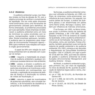 CAPÍTULO 4 - INSTRUMENTOS DE GESTÃO AMBIENTAL INTEGRADA
121
4.3.2 Histórico
A auditoria ambiental surgiu nos Esta-
dos Unidos no final da década de 70, com o
objetivo principal de verificar o cumprimento
da legislação. Ela era vista pelas empresas
norte-americanas como uma ferramenta de
gerenciamento utilizada para identificar, de
forma antecipada, os problemas provocados
por suas operações. Essas empresas conside-
ravam a auditoria ambiental como um meio
de minimizar os custos envolvidos com re-
paros, reorganizações, saúde e reivindica-
ções. Muitas empresas aplicavam, também,
a auditoria para se prepararem para inspe-
ções da Environmental Protection Agency -
EPA e para melhorar suas relações com aque-
le órgão governamental.
O papel da EPA com relação às audi-
torias ambientais tem-se alterado com o pas-
sar do tempo:
• 1980 - requeria a implantação de progra-
mas de auditoria ambiental a qualquer em-
presa que causasse danos ao meio ambiente;
• 1981 - passou a encarar a auditoria am-
biental como de utilização voluntária por
parte das empresas e as incentivava a ado-
tá-la fornecendo em contrapartida, por
exemplo, a agilização de processos de pedi-
dos de licença e a diminuição no número
de visitas de fiscalização; e
• 1982 - assumiu o papel de incentivadora
de auditorias voluntárias, sem conceder be-
nefícios, e de fornecedora de assistência a
programas de auditoria ambiental.
Na Europa, a auditoria ambiental come-
çou a ser utilizada na Holanda, em 1985, em
filiais de empresas norte-americanas, por
influência de suas matrizes. Em seguida, em
outros países da Europa, a prática da audi-
toria passou a ser disseminada em países
como Reino Unido, Noruega e Suécia, tam-
bém por influência de matrizes americanas.
É na Europa, em 1992, no Reino Unido,
que surgiu a primeira norma de sistema de
gestão ambiental, a BS 7750 (BSI, 1994),
baseada na BS 5770 de Sistema de Gestão
da Qualidade, onde a auditoria ambiental en-
contra-se ali normalizada. Na seqüência, ou-
tros países, como, por exemplo, França e Es-
panha, também apresentam suas normas de
sistema de gestão ambiental e de auditoria
ambiental. Em 1993, começou a ser discutido
o Regulamento da Comunidade Econômica
Européia - CEE no
1.836/93, em vigor a partir
de 10 de abril de 1995, que trata do sistema
de gestão e auditoria ambiental da União
Européia (Environmental Management and
Auditing Scheme - Emas).
No Brasil, a auditoria ambiental surgiu,
pela primeira vez, por meio da legislação,
no início da década de 90, quando da publi-
cação de diplomas legais sobre o tema, cita-
dos a seguir:
a) Lei no
790, de 5/11/91, do Município de
Santos-SP;
b) Lei no
1.898, de 16/11/91, do Estado do
Rio de Janeiro;
c) Lei no
10.627, de 16/1/92, do Estado de
Minas Gerais;
 