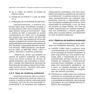 122
HABITAÇÃO E MEIO AMBIENTE - Abordagem integrada em empreendimentos de interesse social
d) Lei no
4.802, de 2/8/93, do Estado do
Espírito Santo;
e) Projeto de Lei Federal no
3.160, de 26/8/
92; e
f) Anteprojeto de Lei do Estado de São Paulo.
Internacionalmente, a auditoria am-
biental sobre base normalizada começou a
ser discutida em 1991 com a criação do Stra-
tegic Advisory Group on Environment - Sage
no âmbito da ISO. A discussão se amplia
mundialmente, em 1994, com a divulgação
dos projetos de norma dentro da série ISO
14000. Em 1996, tais projetos de norma são
alçados à categoria de normas internacionais,
sendo adotadas pelos países participantes da
ISO. No Brasil, a Associação Brasileira de Nor-
mas Técnicas - ABNT apresentou, em dezem-
bro de 1996, as NBR ISO 14010, 14011 e
14012, referentes à auditoria ambiental.
Observe-se, ainda, que projetos de
normas de auditoria ambiental, da mesma
forma que outros projetos de normas de
gestão ambiental, são submetidos à discus-
são e votação dos Organismos Nacionais de
Normalização dos países integrantes do Mer-
cado Comum do Sul - Mercosul, para apro-
vação como norma Mercosul.
4.3.3 Tipos de Auditoria Ambiental
A auditoria ambiental, para um empre-
endimento habitacional, pode ser interna ou
externa. A auditoria interna, executada pelos
moradores, por meio de uma associação re-
presentativa e, se necessário por auditores
independentes contratados, tem seus resul-
tados (conclusão da auditoria) de uso interno
ou condominial. A auditoria externa é reali-
zada, necessariamente, por auditores inde-
pendentes externos à organização, sendo
seus resultados avaliados por terceiros, como
organização de certificação, e seu uso deve
ser atinente ao Poder Público, por meio de
órgãos responsáveis por políticas habitacio-
nais e/ou ambientais, e mesmo disponibili-
zados para consulta pública, principalmente
no caso de determinadas leis.
4.3.4 Objetivos da Auditoria Ambiental
Uma auditoria ambiental pode ser reali-
zada com finalidades diferentes, tais como:
a) CANTER (1984) trata a auditoria como
uma ferramenta a ser utilizada no proces-
so de Avaliação de Impacto Ambiental. O
autor argumenta que uma auditoria rea-
lizada após a implantação de um em-
preendimento permite averiguar se as
medidas de mitigação e monitoramento
previstas foram instaladas; se essas me-
didas têm desempenho satisfatório; se,
e como, os impactos previstos se reali-
zaram; ou ainda, se ocorreram impactos
que não estavam previstos;
b) POLIDO et al. (1993) refere-se à auditoria
ambiental na contratação de seguro am-
biental para um empreendimento, ao citar
a necessidade da realização, pela empresa
seguradora, de uma inspeção técnica cri-
teriosa das instalações;
 