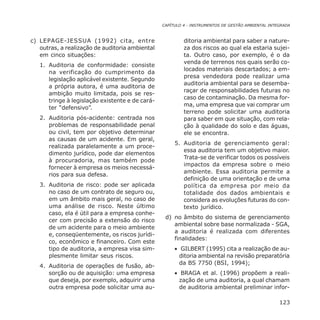 CAPÍTULO 4 - INSTRUMENTOS DE GESTÃO AMBIENTAL INTEGRADA
123
c) LEPAGE-JESSUA (1992) cita, entre
outras, a realização de auditoria ambiental
em cinco situações:
1. Auditoria de conformidade: consiste
na verificação do cumprimento da
legislação aplicável existente. Segundo
a própria autora, é uma auditoria de
ambição muito limitada, pois se res-
tringe à legislação existente e de cará-
ter “defensivo”.
2. Auditoria pós-acidente: centrada nos
problemas de responsabilidade penal
ou civil, tem por objetivo determinar
as causas de um acidente. Em geral,
realizada paralelamente a um proce-
dimento jurídico, pode dar elementos
à procuradoria, mas também pode
fornecer à empresa os meios necessá-
rios para sua defesa.
3. Auditoria de risco: pode ser aplicada
no caso de um contrato de seguro ou,
em um âmbito mais geral, no caso de
uma análise de risco. Neste último
caso, ela é útil para a empresa conhe-
cer com precisão a extensão do risco
de um acidente para o meio ambiente
e, conseqüentemente, os riscos jurídi-
co, econômico e financeiro. Com este
tipo de auditoria, a empresa visa sim-
plesmente limitar seus riscos.
4. Auditoria de operações de fusão, ab-
sorção ou de aquisição: uma empresa
que deseja, por exemplo, adquirir uma
outra empresa pode solicitar uma au-
ditoria ambiental para saber a nature-
za dos riscos ao qual ela estaria sujei-
ta. Outro caso, por exemplo, é o da
venda de terrenos nos quais serão co-
locados materiais descartados; a em-
presa vendedora pode realizar uma
auditoria ambiental para se desemba-
raçar de responsabilidades futuras no
caso de contaminação. Da mesma for-
ma, uma empresa que vai comprar um
terreno pode solicitar uma auditoria
para saber em que situação, com rela-
ção à qualidade do solo e das águas,
ele se encontra.
5. Auditoria de gerenciamento geral:
essa auditoria tem um objetivo maior.
Trata-se de verificar todos os possíveis
impactos da empresa sobre o meio
ambiente. Essa auditoria permite a
definição de uma orientação e de uma
política da empresa por meio da
totalidade dos dados ambientais e
considera as evoluções futuras do con-
texto jurídico.
d) no âmbito do sistema de gerenciamento
ambiental sobre base normalizada - SGA,
a auditoria é realizada com diferentes
finalidades:
• GILBERT (1995) cita a realização de au-
ditoria ambiental na revisão preparatória
da BS 7750 (BSI, 1994);
• BRAGA et al. (1996) propõem a reali-
zação de uma auditoria, a qual chamam
de auditoria ambiental preliminar infor-
 