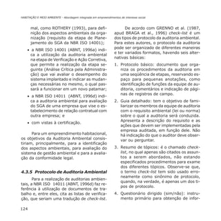 124
HABITAÇÃO E MEIO AMBIENTE - Abordagem integrada em empreendimentos de interesse social
mal, como ROTHERY (1993), para defi-
nição dos aspectos ambientais da orga-
nização (requisito da etapa de Plane-
jamento do SGA da NBR ISO 14001);
• a NBR ISO 14001 (ABNT, 1996a) indi-
ca a utilização da auditoria ambiental
na etapa de Verificação e Ação Corretiva,
que permite a realização da etapa se-
guinte (Análise Crítica pela Administra-
ção) que vai avaliar o desempenho do
sistema implantado e indicar as mudan-
ças necessárias no mesmo, o qual pas-
sará a funcionar em um novo patamar;
• a NBR ISO 14011 (ABNT, 1996d) indi-
ca a auditoria ambiental para avaliação
do SGA de uma empresa que vise o es-
tabelecimento de relação contratual com
outra empresa; e
• com vistas à certificação.
Para um empreendimento habitacional,
os objetivos da Auditoria Ambiental consis-
tiriam, principalmente, para a identificação
dos aspectos ambientais, para avaliação do
sistema de gestão ambiental e para a avalia-
ção da conformidade legal.
4.3.5 Protocolo de Auditoria Ambiental
Para a realização de auditorias ambien-
tais, a NBR ISO 14011 (ABNT, 1996d) faz re-
ferência à utilização de documentos de tra-
balho e, entre eles, cita as listas de verifica-
ção, que seriam uma tradução de check-list.
De acordo com GRENNO et al. (1987,
apud BRAGA et al., 1996) check-list é um
dos tipos de protocolo da auditoria ambiental.
Para estes autores, o protocolo da auditoria
pode ser organizado de diferentes maneiras
e ter variados formatos, havendo seis alter-
nativas básicas:
1. Protocolo básico: documento que orga-
niza os procedimentos da auditoria em
uma seqüência de etapas, reservando es-
paço para pequenas anotações, como
identificação de funções da equipe de au-
ditoria, comentários e indicação de pági-
nas de registros de campo.
2. Guia detalhado: tem o objetivo de fami-
liarizar os membros da equipe de auditoria
com o requisito ambiental (lei ou norma)
sobre o qual a auditoria será conduzida.
Apresenta a descrição do requisito e as
ações que devem ser implementadas pela
empresa auditada, em função dele. Não
há indicação do que o auditor deve obser-
var ou perguntar.
3. Resumo de tópicos: é o chamado check-
list, no qual apenas são citados os assun-
tos a serem abordados, não estando
especificados procedimentos para exame
dos diferentes tópicos. Observe-se que,
o termo check-list tem sido usado erro-
neamente como sinônimo de protocolo,
quando, na verdade, é apenas um dos ti-
pos de protocolo.
4. Questionário dirigido (sim/não): instru-
mento primário para obtenção de infor-
 