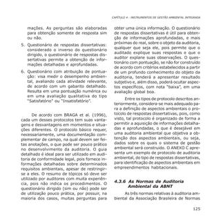 CAPÍTULO 4 - INSTRUMENTOS DE GESTÃO AMBIENTAL INTEGRADA
125
mações. As perguntas são elaboradas
para obtenção somente de resposta sim
ou não.
5. Questionário de respostas dissertativas:
considerado o inverso do questionário
dirigido, o questionário de respostas dis-
sertativas permite a obtenção de infor-
mações detalhadas e aprofundadas.
6. Questionário com atribuição de pontua-
ção: visa medir o desempenho ambien-
tal, avaliando cada atividade relevante,
de acordo com um gabarito detalhado.
Resulta em uma pontuação numérica ou
em uma avaliação qualitativa do tipo
“Satisfatório” ou “Insatisfatório”.
De acordo com BRAGA et al. (1996),
cada um desses protocolos tem suas vanta-
gens e desvantagens em momentos e situa-
ções diferentes. O protocolo básico requer,
necessariamente, uma documentação com-
plementar de campo, na qual devem ser fei-
tas anotações, o que pode ser pouco prático
no desenvolvimento da auditoria. O guia
detalhado é ideal para ser utilizado em audi-
toria de conformidade legal, pois fornece in-
formações detalhadas sobre determinados
requisitos ambientais, apesar de restringir-
se a eles. O resumo de tópicos só deve ser
utilizado por auditores com muita experiên-
cia, pois não indica os procedimentos. O
questionário dirigido (sim ou não) pode ser
de utilização pouco prática, por possuir, na
maioria dos casos, muitas perguntas para
obter uma única informação. O questionário
de respostas dissertativas é útil para obten-
ção de informações aprofundadas, e mais
próximas do real, sobre o objeto da auditoria,
qualquer que seja ele, pois permite que o
auditado explique suas respostas e que o
auditor explane suas observações. O ques-
tionário com pontuação, se não for construído
de acordo com critérios estabelecidos a partir
de um profundo conhecimento do objeto da
auditoria, tenderá a apresentar resultado
subjetivo e, além disso, poderá ocultar aspec-
tos específicos, com nota “baixa”, em uma
avaliação global boa.
Entre os tipos de protocolo descritos an-
teriormente, considera-se mais adequado pa-
ra a definição de aspectos ambientais o pro-
tocolo de respostas dissertativas, pois, como
visto, tal protocolo é organizado de forma a
permitir a aquisição de informações detalha-
das e aprofundadas, o que é desejável em
uma auditoria ambiental que objetiva a ob-
tenção dos aspectos ambientais, ou seja,
dados sobre os quais o sistema de gestão
ambiental será construído. O ANEXO C apre-
senta um exemplo de protocolo de auditoria
ambiental, do tipo de respostas dissertativas,
para identificação de aspectos ambientais em
empreendimentos habitacionais.
4.3.6 As Normas de Auditoria
Ambiental da ABNT
As três normas relativas à auditoria am-
biental da Associação Brasileira de Normas
 