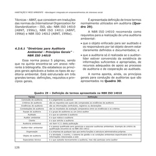126
HABITAÇÃO E MEIO AMBIENTE - Abordagem integrada em empreendimentos de interesse social
Técnicas - ABNT, que consistem em traduções
das normas da International Organization for
Standardization - ISO, são: NBR ISO 14010
(ABNT, 1996c), NBR ISO 14011 (ABNT,
1996d) e NBR ISO 14012 (ABNT, 1996e).
4.3.6.1 “Diretrizes para Auditoria
Ambiental - Princípios Gerais” -
NBR ISO 14010
Essa norma possui 5 páginas, sendo
que na quinta encontra-se um anexo refe-
rente à bibliografia. Ela estabelece os princí-
pios gerais aplicáveis a todos os tipos de au-
ditoria ambiental. Está estruturada em três
grandes temas: definições, requisitos e prin-
cípios gerais.
É apresentada definição de treze termos
normalmente utilizados em auditoria (Qua-
dro 29).
A NBR ISO 14010 recomenda como
requisitos para a realização de uma auditoria
ambiental:
• que o objeto enfocado para ser auditado e
os responsáveis por tal objeto devem estar
claramente definidos e documentados; e
• que a auditoria só é realizada se o auditor-
líder estiver convencido da existência de
informações suficientes e apropriadas, de
recursos adequados de apoio ao processo
de auditoria e de cooperação ao auditado.
A norma aponta, ainda, os princípios
gerais para condução de auditorias que são
apresentados no Quadro 30.
Quadro 29 – Definição de termos apresentada na NBR ISO 14010
Termo Definição
Conclusão de auditoria é o julgamento ou parecer
Critérios de auditoria são os requisitos aos quais são comparadas as evidências da auditoria
Evidências de auditoria são as informações verificáveis, registros ou declarações
Constatações de auditoria são os resultados da avaliação comparativa entre as evidências e os critérios
Equipe de auditoria é o grupo de auditores ou um único auditor
Auditado é o que se submete à auditoria
Auditor ambiental é o que realiza a auditoria
Cliente é o que solicita a auditoria
Auditoria ambiental ver item 4.3.1 desta publicação
Auditor-líder ambiental
é a pessoa qualificada para gerenciar e executar auditorias ambientais. Exemplo de critério de
qualificação encontra-se na NBR ISO 14012
Organização é a empresa de qualquer tipo que tenha funções e estrutura administrativa próprias
Objeto de auditoria
é a atividade, o evento, o sistema de gestão e as condições ambientais especificados e/ou
informações relacionadas a este
Especialista técnico é o que subsidia tecnicamente a auditoria, mas não participa como auditor
 