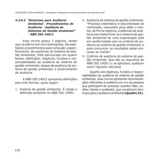 128
HABITAÇÃO E MEIO AMBIENTE - Abordagem integrada em empreendimentos de interesse social
4.3.6.2 “Diretrizes para Auditoria
Ambiental - Procedimentos de
Auditoria - Auditoria de
Sistemas de Gestão Ambiental”
- NBR ISO 14011
Essa norma possui 7 páginas, sendo
que na sétima tem-se a bibliografia. Ela esta-
belece procedimentos para condução, especi-
ficamente, de auditorias de Sistema de Ges-
tão Ambiental. Está estruturada em quatro
temas: definições; objetivos, funções e res-
ponsabilidades da auditoria do sistema de
gestão ambiental; etapas da auditoria de sis-
tema de gestão ambiental; e encerramento
da auditoria.
A NBR ISO 14011 apresenta definições
para três termos, quais sejam:
1. Sistema de gestão ambiental. É citada a
definição existente na NBR ISO 14001.
2. Auditoria do sistema de gestão ambiental.
“Processo sistemático e documentado de
verificação, executado para obter e ava-
liar, de forma objetiva, evidências de audi-
toria para determinar se o sistema de ges-
tão ambiental de uma organização está
em conformidade com os critérios de au-
ditoria do sistema de gestão ambiental, e
para comunicar os resultados deste pro-
cesso ao cliente”.
3. Critérios de auditoria do sistema de ges-
tão ambiental. Que são os requisitos da
NBR ISO 14001 e, se aplicável, qualquer
outro requisito adicional.
Quanto aos objetivos, funções e respon-
sabilidades da auditoria do sistema de gestão
ambiental, essa norma apresenta recomenda-
ções referentes à auditoria em si e às pessoas
que participam do processo (auditor-líder, au-
ditor, cliente e auditado), que constituem dire-
trizes para a auditoria ambiental (Quadro 31).
 