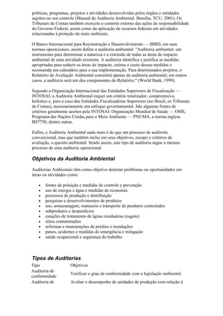 políticas, programas, projetos e atividades desenvolvidas pelos órgãos e entidades
sujeitos ao seu controle (Manual de Auditoria Ambiental. Brasília, TCU: 2001). Os
Tribunais de Contas também exercem o controle externo das ações de responsabilidade
do Governo Federal, assim como da aplicação de recursos federais em atividades
relacionadas à proteção do meio ambiente.

O Banco Internacional para Reconstrução e Desenvolvimento — BIRD, em suas
normas operacionais, assim define a auditoria ambiental: "Auditoria ambiental: um
instrumento para determinar a natureza e a extensão de todas as áreas de impacto
ambiental de uma atividade existente. A auditoria identifica e justifica as medidas
apropriadas para reduzir as áreas de impacto, estima o custo dessas medidas e
recomenda um calendário para a sua implementação. Para determinados projetos, o
Relatório de Avaliação Ambiental consistirá apenas da auditoria ambiental; em outros
casos, a auditoria será um dos componentes do Relatório." (World Bank, 1999).

Segundo a Organização Internacional das Entidades Superiores de Fiscalização —
INTOSAI, a Auditoria Ambiental requer um critério totalizador, compreensivo,
holístico e, para o caso das Entidades Fiscalizadoras Superiores (no Brasil, os Tribunais
de Contas), necessariamente um enfoque governamental. São algumas fontes de
critérios geralmente aceitos pela INTOSAI: Organização Mundial de Saúde — OMS,
Programa das Nações Unidas para o Meio Ambiente — PNUMA, a norma inglesa
BS7750, dentre outras.

Enfim, a Auditoria Ambiental nada mais é do que um processo de auditoria
convencional, mas que também inclui em seus objetivos, escopo e critérios de
avaliação, o quesito ambiental. Sendo assim, este tipo de auditoria segue o mesmo
processo de uma auditoria operacional.

Objetivos da Auditoria Ambiental

Auditorias Ambientais têm como objetivo detectar problemas ou oportunidades em
áreas ou atividades como:

   •   fontes de poluição e medidas de controle e prevenção
   •   uso de energia e água e medidas de economia
   •   processos de produção e distribuição
   •   pesquisas e desenvolvimentos de produtos
   •   uso, armazanagem, manuseio e transporte de produtos controlados
   •   subprodutos e desperdícios
   •   estações de tratamento de águas residuárias (esgoto)
   •   sítios contaminados
   •   reformas e manutenções de prédios e instalações
   •   panes, acidentes e medidas de emergência e mitigação
   •   saúde ocupacional e segurança do trabalho



Tipos de Auditorias
Tipo                 Objetivos
Auditoria de
                     Verificar o grau de conformidade com a legislação ambiental.
conformidade
Auditoria de         Avaliar o desempenho de unidades de produção com relação à
 