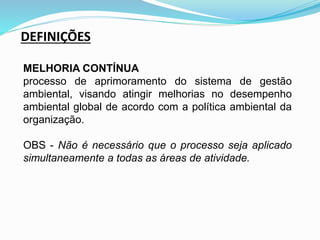 DEFINIÇÕES
MELHORIA CONTÍNUA
processo de aprimoramento do sistema de gestão
ambiental, visando atingir melhorias no desempenho
ambiental global de acordo com a política ambiental da
organização.
OBS - Não é necessário que o processo seja aplicado
simultaneamente a todas as áreas de atividade.
 