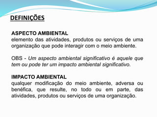 ASPECTO AMBIENTAL
elemento das atividades, produtos ou serviços de uma
organização que pode interagir com o meio ambiente.
OBS - Um aspecto ambiental significativo é aquele que
tem ou pode ter um impacto ambiental significativo.
IMPACTO AMBIENTAL
qualquer modificação do meio ambiente, adversa ou
benéfica, que resulte, no todo ou em parte, das
atividades, produtos ou serviços de uma organização.
DEFINIÇÕES
 