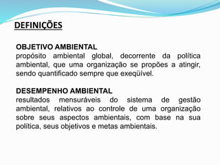DEFINIÇÕES
OBJETIVO AMBIENTAL
propósito ambiental global, decorrente da política
ambiental, que uma organização se propões a atingir,
sendo quantificado sempre que exeqüível.
DESEMPENHO AMBIENTAL
resultados mensuráveis do sistema de gestão
ambiental, relativos ao controle de uma organização
sobre seus aspectos ambientais, com base na sua
política, seus objetivos e metas ambientais.
 