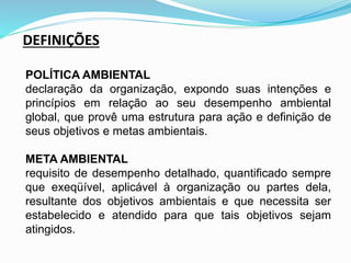 DEFINIÇÕES
POLÍTICA AMBIENTAL
declaração da organização, expondo suas intenções e
princípios em relação ao seu desempenho ambiental
global, que provê uma estrutura para ação e definição de
seus objetivos e metas ambientais.
META AMBIENTAL
requisito de desempenho detalhado, quantificado sempre
que exeqüível, aplicável à organização ou partes dela,
resultante dos objetivos ambientais e que necessita ser
estabelecido e atendido para que tais objetivos sejam
atingidos.
 