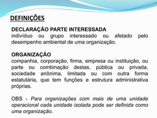 DEFINIÇÕES
DECLARAÇÃO PARTE INTERESSADA
indivíduo ou grupo interessado ou afetado pelo
desempenho ambiental de uma organização.
ORGANIZAÇÃO
companhia, corporação, firma, empresa ou instituição, ou
parte ou combinação destas, pública ou privada,
sociedade anônima, limitada ou com outra forma
estatutária, que tem funções e estrutura administrativa
próprias.
OBS - Para organizações com mais de uma unidade
operacional cada unidade isolada pode ser definida como
uma organização.
 