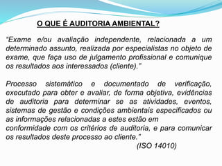 O QUE É AUDITORIA AMBIENTAL?
“Exame e/ou avaliação independente, relacionada a um
determinado assunto, realizada por especialistas no objeto de
exame, que faça uso de julgamento profissional e comunique
os resultados aos interessados (cliente).”
Processo sistemático e documentado de verificação,
executado para obter e avaliar, de forma objetiva, evidências
de auditoria para determinar se as atividades, eventos,
sistemas de gestão e condições ambientais especificados ou
as informações relacionadas a estes estão em
conformidade com os critérios de auditoria, e para comunicar
os resultados deste processo ao cliente.”
(ISO 14010)
 